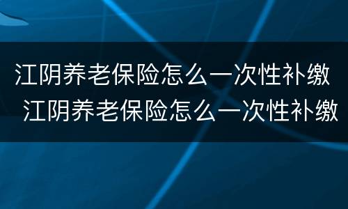江阴养老保险怎么一次性补缴 江阴养老保险怎么一次性补缴完