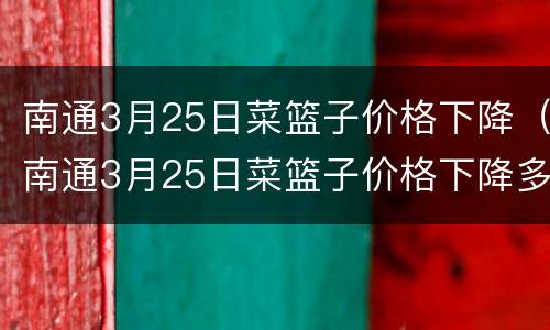 南通3月25日菜篮子价格下降（南通3月25日菜篮子价格下降多少）