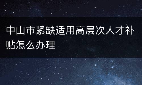 中山市紧缺适用高层次人才补贴怎么办理