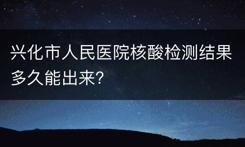 兴化市人民医院核酸检测结果多久能出来？