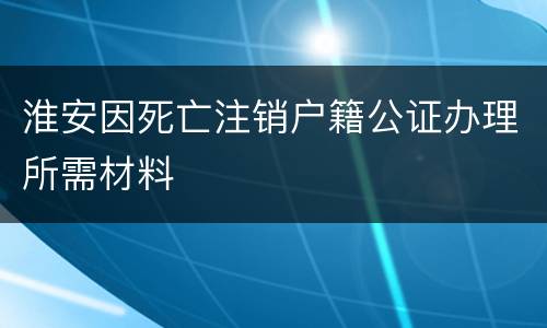淮安因死亡注销户籍公证办理所需材料