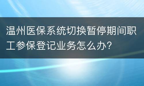 温州医保系统切换暂停期间职工参保登记业务怎么办?