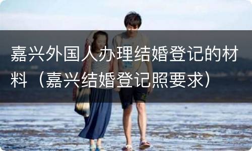 嘉兴外国人办理结婚登记的材料（嘉兴结婚登记照要求）