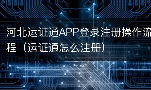 河北运证通APP登录注册操作流程（运证通怎么注册）