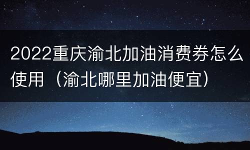 2022重庆渝北加油消费券怎么使用（渝北哪里加油便宜）