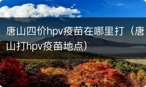 唐山四价hpv疫苗在哪里打（唐山打hpv疫苗地点）