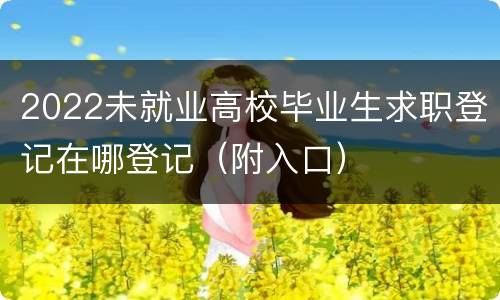 2022未就业高校毕业生求职登记在哪登记（附入口）