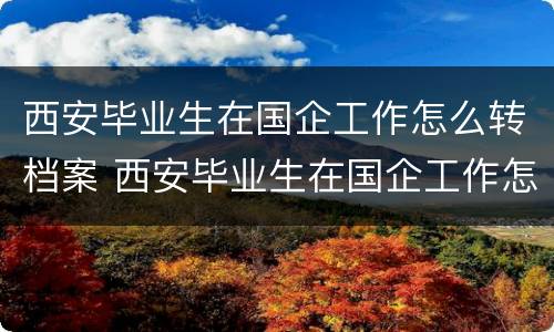 西安毕业生在国企工作怎么转档案 西安毕业生在国企工作怎么转档案去