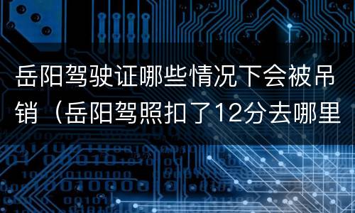 岳阳驾驶证哪些情况下会被吊销（岳阳驾照扣了12分去哪里重考）