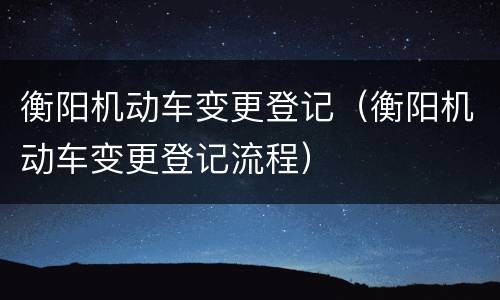 衡阳机动车变更登记（衡阳机动车变更登记流程）
