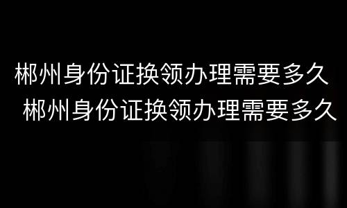 郴州身份证换领办理需要多久 郴州身份证换领办理需要多久时间