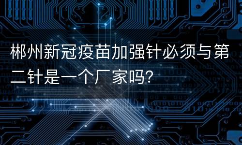郴州新冠疫苗加强针必须与第二针是一个厂家吗？