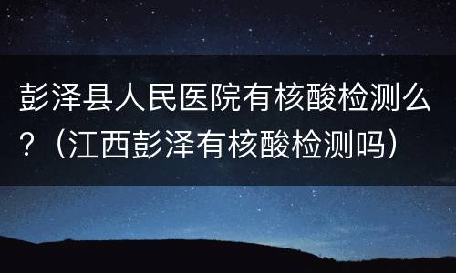 彭泽县人民医院有核酸检测么?（江西彭泽有核酸检测吗）