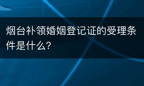 烟台补领婚姻登记证的受理条件是什么？