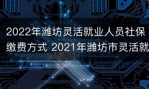 2022年潍坊灵活就业人员社保缴费方式 2021年潍坊市灵活就业社保缴费时间