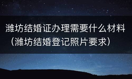 潍坊结婚证办理需要什么材料（潍坊结婚登记照片要求）