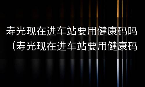 寿光现在进车站要用健康码吗（寿光现在进车站要用健康码吗）