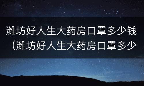 潍坊好人生大药房口罩多少钱（潍坊好人生大药房口罩多少钱一个）