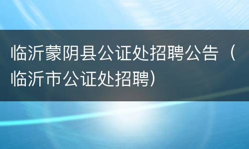 临沂蒙阴县公证处招聘公告（临沂市公证处招聘）