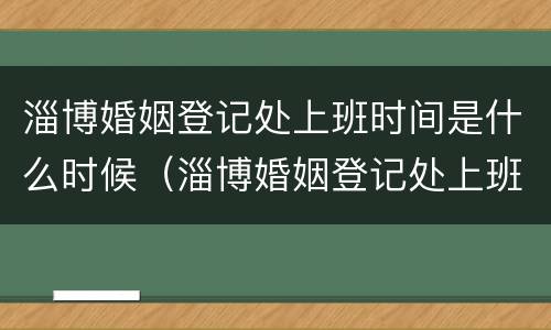 淄博婚姻登记处上班时间是什么时候（淄博婚姻登记处上班时间是什么时候开始）