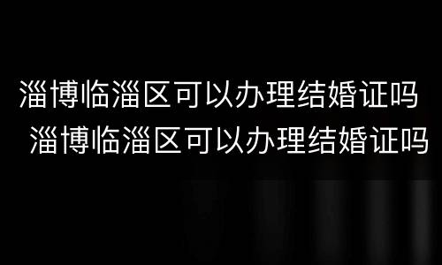淄博临淄区可以办理结婚证吗 淄博临淄区可以办理结婚证吗在哪里