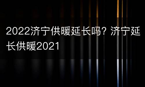 2022济宁供暖延长吗? 济宁延长供暖2021