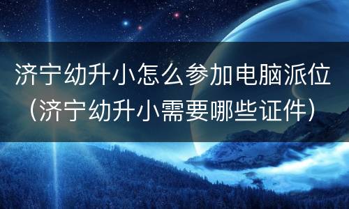 济宁幼升小怎么参加电脑派位（济宁幼升小需要哪些证件）
