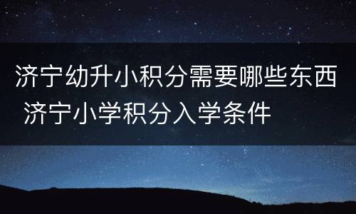 济宁幼升小积分需要哪些东西 济宁小学积分入学条件