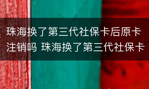 珠海换了第三代社保卡后原卡注销吗 珠海换了第三代社保卡后原卡注销吗怎么办