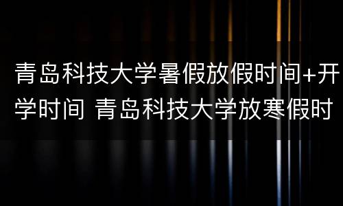 青岛科技大学暑假放假时间+开学时间 青岛科技大学放寒假时间