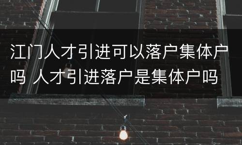 江门人才引进可以落户集体户吗 人才引进落户是集体户吗