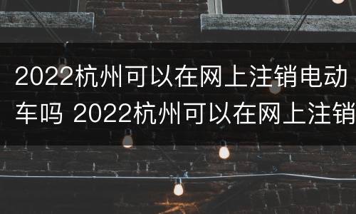 2022杭州可以在网上注销电动车吗 2022杭州可以在网上注销电动车吗现在