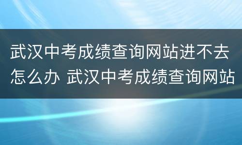 武汉中考成绩查询网站进不去怎么办 武汉中考成绩查询网站进不去怎么办呢