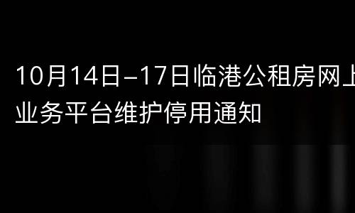 10月14日-17日临港公租房网上业务平台维护停用通知