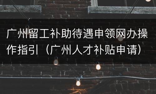 广州留工补助待遇申领网办操作指引（广州人才补贴申请）