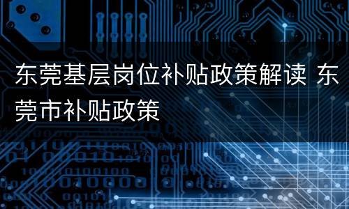 东莞基层岗位补贴政策解读 东莞市补贴政策