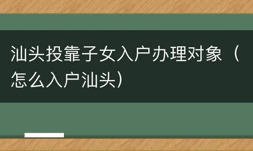 汕头投靠子女入户办理对象（怎么入户汕头）