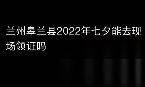 兰州皋兰县2022年七夕能去现场领证吗