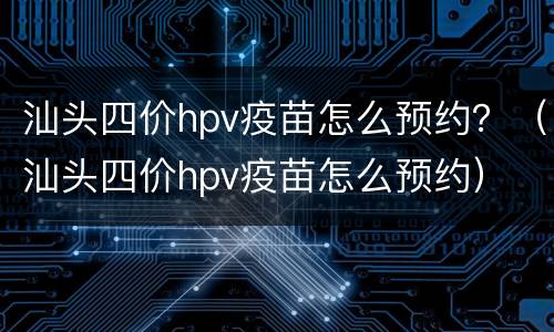 汕头四价hpv疫苗怎么预约？（汕头四价hpv疫苗怎么预约）