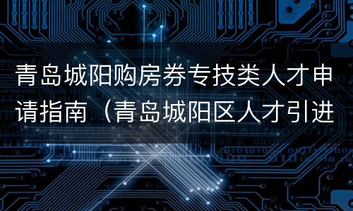 青岛城阳购房券专技类人才申请指南（青岛城阳区人才引进购房政策）