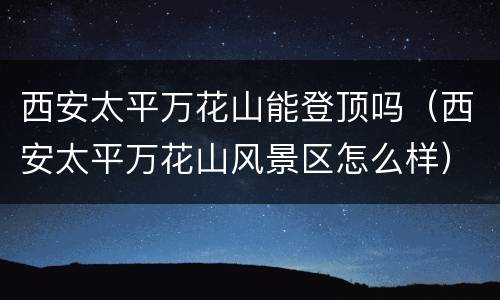 西安太平万花山能登顶吗（西安太平万花山风景区怎么样）