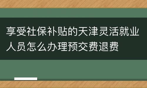 享受社保补贴的天津灵活就业人员怎么办理预交费退费