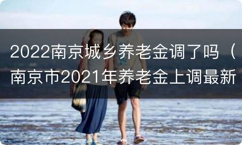 2022南京城乡养老金调了吗（南京市2021年养老金上调最新消息）