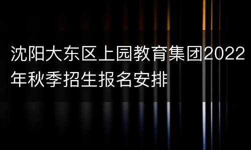 沈阳大东区上园教育集团2022年秋季招生报名安排