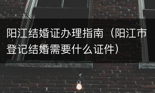 阳江结婚证办理指南（阳江市登记结婚需要什么证件）