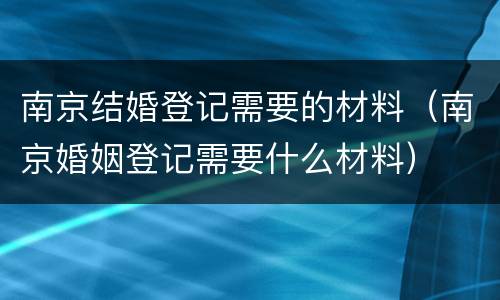 南京结婚登记需要的材料（南京婚姻登记需要什么材料）