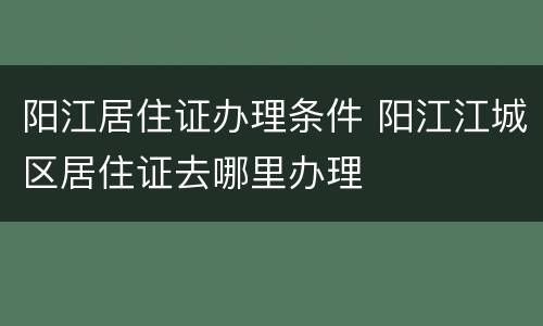 阳江居住证办理条件 阳江江城区居住证去哪里办理