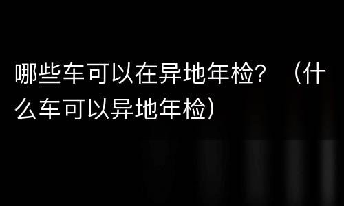 哪些车可以在异地年检？（什么车可以异地年检）