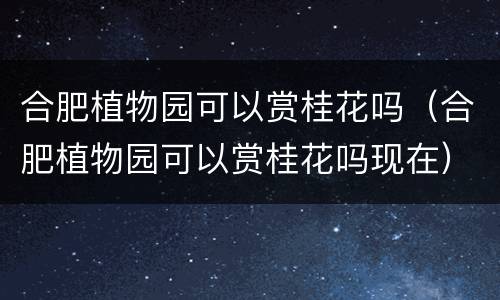 合肥植物园可以赏桂花吗（合肥植物园可以赏桂花吗现在）