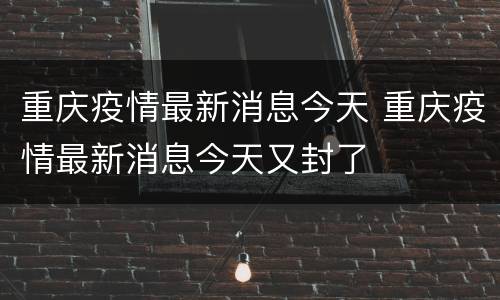 重庆疫情最新消息今天 重庆疫情最新消息今天又封了